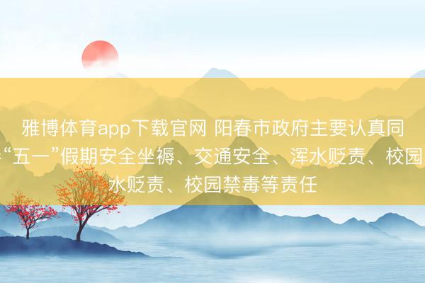 雅博体育app下载官网 阳春市政府主要认真同道调研督导“五一”假期安全坐褥、交通安全、浑水贬责、校园禁毒等责任