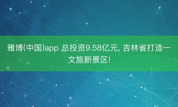 雅博(中国)app 总投资9.58亿元， 吉林省打造一文旅新景区!