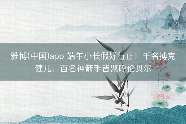 雅博(中国)app 端午小长假好行止！千名搏克健儿、百名神箭手皆聚呼伦贝尔