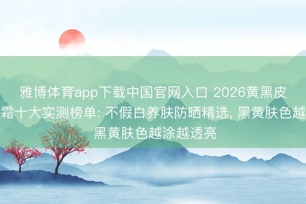 雅博体育app下载中国官网入口 2026黄黑皮专用防晒霜十大实测榜单: 不假白养肤防晒精选， 黑黄肤色越涂越透亮