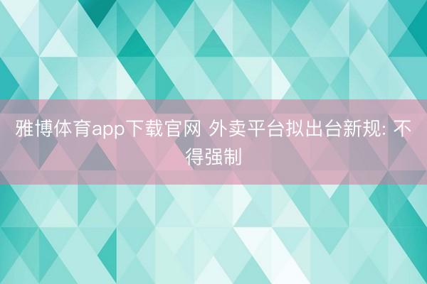 雅博体育app下载官网 外卖平台拟出台新规: 不得强制