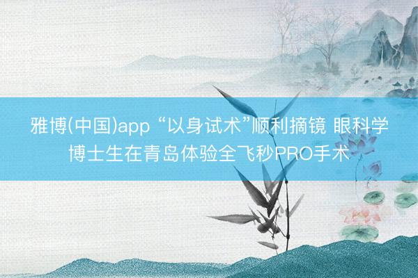 雅博(中国)app “以身试术”顺利摘镜 眼科学博士生在青岛体验全飞秒PRO手术