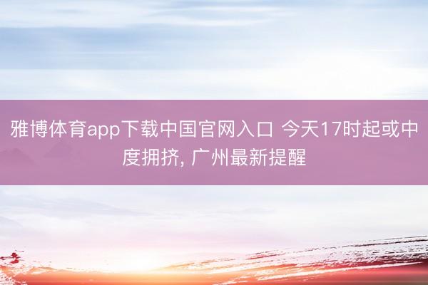 雅博体育app下载中国官网入口 今天17时起或中度拥挤， 广州最新提醒