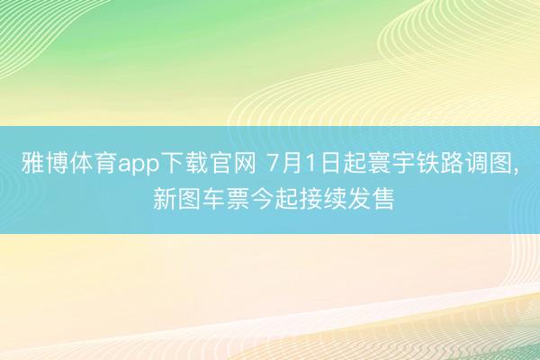 雅博体育app下载官网 7月1日起寰宇铁路调图， 新图车票今起接续发售
