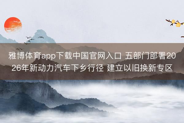 雅博体育app下载中国官网入口 五部门部署2026年新动力汽车下乡行径 建立以旧换新专区