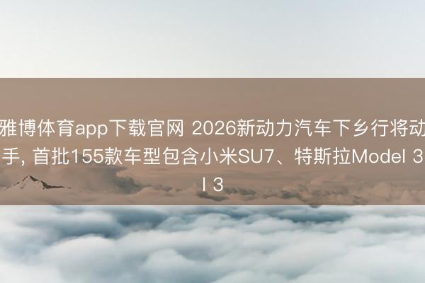 雅博体育app下载官网 2026新动力汽车下乡行将动手， 首批155款车型包含小米SU7、特斯拉Model 3