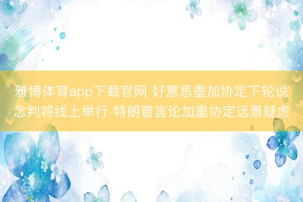 雅博体育app下载官网 好意思墨加协定下轮说念判将线上举行 特朗普言论加重协定远景疑虑
