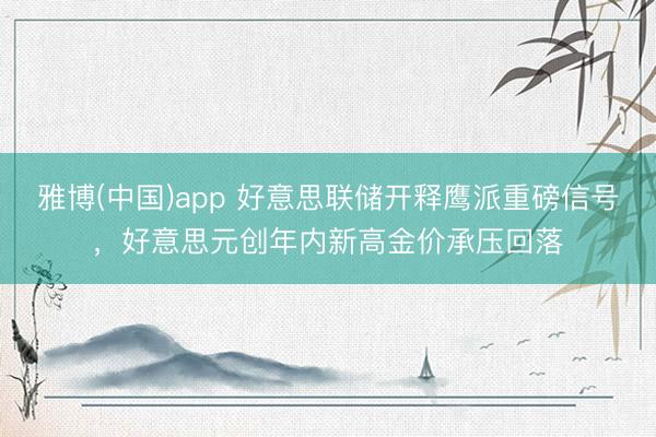 雅博(中国)app 好意思联储开释鹰派重磅信号,好意思元创年内新高金价承压回落